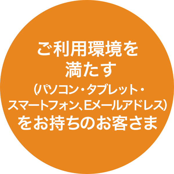 ご利用環境を満たす（パソコン・タブレット・スマートフォン、Eメールアドレス）をお持ちのお客さま