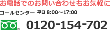 お電話でのお問い合わせもお気軽に　コールセンター　平日8：00〜17：00　0120-154-702